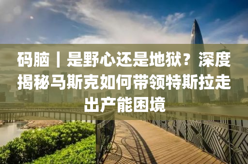 碼腦｜是野心還是地獄？深度揭秘馬斯克如何帶領(lǐng)特斯拉走出產(chǎn)能困境