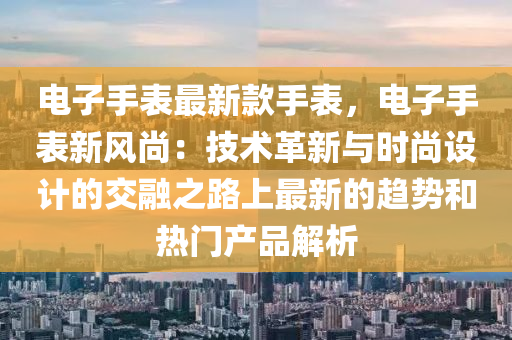 電子手表最新款手表，電子手表新風尚：技術(shù)革新與時尚設計的交融之路上最新的趨勢和熱門產(chǎn)品解析