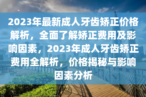 2023年最新成人牙齒矯正價格解析，全面了解矯正費用及影響因素，2023年成人牙齒矯正費用全解析，價格揭秘與影響因素分析