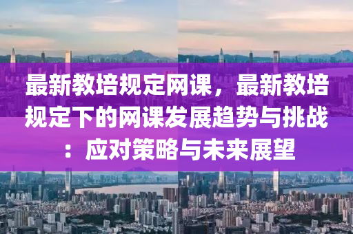 最新教培規(guī)定網(wǎng)課，最新教培規(guī)定下的網(wǎng)課發(fā)展趨勢與挑戰(zhàn)：應(yīng)對策略與未來展望液壓動(dòng)力機(jī)械,元件制造