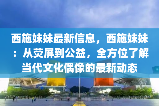 西施妹妹最新信息，西施妹妹：從熒屏到公益，全方位了解當代文化偶像的最新動態(tài)液壓動力機械,元件制造