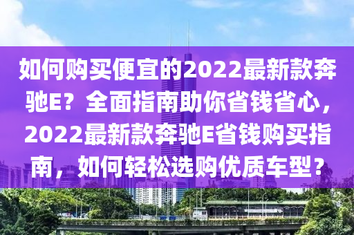 如何購買便宜的2022最新款奔馳E？全面指南助你省錢省心，2022最新款奔馳E省錢購買指南，如何輕松選購優(yōu)質(zhì)車型？液壓動力機(jī)械,元件制造