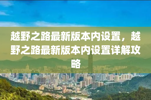 越野之路最新版本內(nèi)設(shè)置，越野之路最新版本內(nèi)設(shè)置詳解攻略液壓動(dòng)力機(jī)械,元件制造