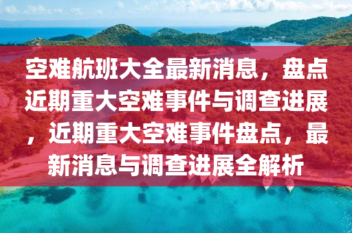 空難航班大全最新消息，盤點近期重大空難事件與調(diào)查進展，近期重大空難事件盤點，最新消息與調(diào)查進展全解析