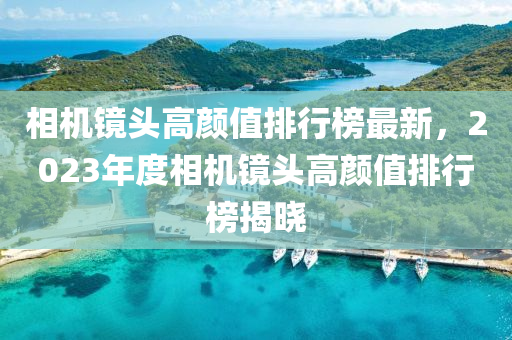 相機鏡頭高液壓動力機械,元件制造顏值排行榜最新，2023年度相機鏡頭高顏值排行榜揭曉