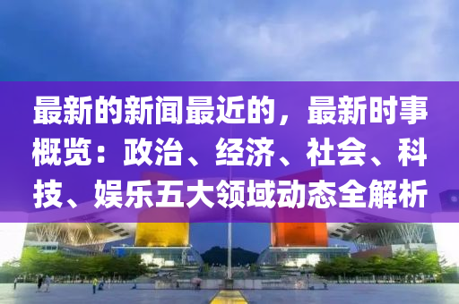 最新的新聞最近的，最新時(shí)事概覽：政治、經(jīng)濟(jì)、社會(huì)、科技、娛樂五大領(lǐng)域動(dòng)態(tài)全解析液壓動(dòng)力機(jī)械,元件制造