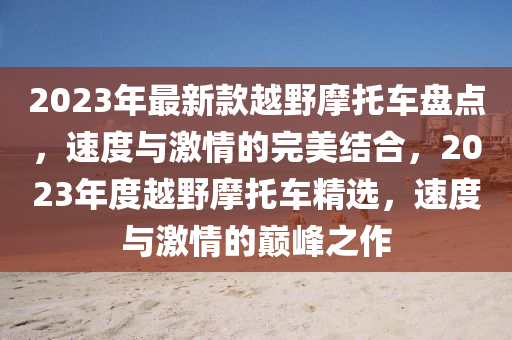 2023年最新款越野摩托車盤點(diǎn)，速度與激情的完美結(jié)合，2液壓動力機(jī)械,元件制造023年度越野摩托車精選，速度與激情的巔峰之作