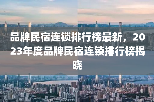 品牌民宿連鎖排行榜最新，2023年度品牌民宿連鎖排行榜揭曉液壓動(dòng)力機(jī)械,元件制造