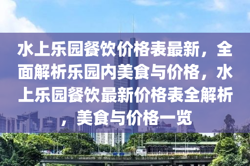 水上樂(lè)園餐飲價(jià)格表最新，全面解析樂(lè)園內(nèi)美食與價(jià)格，水上樂(lè)園餐飲最新價(jià)格表全解析，美食與價(jià)格一覽