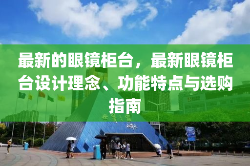 最新的眼鏡柜臺(tái)，最新眼鏡柜臺(tái)設(shè)計(jì)理念、功能特點(diǎn)與選購(gòu)指南液壓動(dòng)力機(jī)械,元件制造