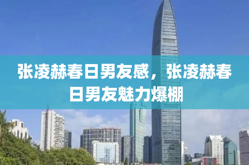 張凌赫春日男友感，張凌赫春日男友魅力爆棚