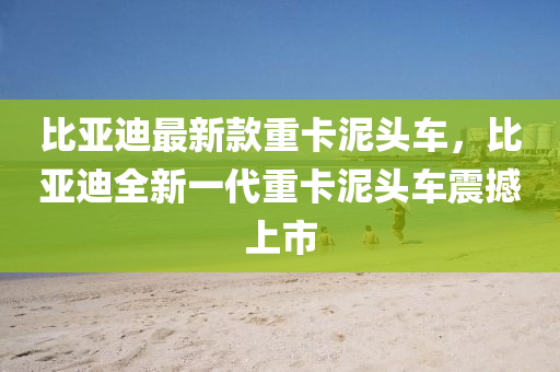 比亞迪最新款重卡泥頭車，比亞迪全新一代重卡泥頭車震撼上市