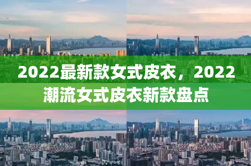 2022最新款女式皮衣，2022潮流女式皮衣新款盤點