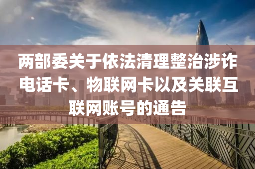 兩部委關于依法清理整治涉詐電話卡、物聯網卡以及關聯互聯網賬號的通告