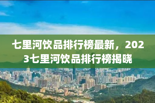 七里河飲品排行榜最新，2023七里河飲品排行榜揭曉液壓動力機械,元件制造