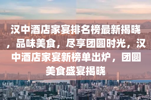 漢中酒店家宴排名榜最新揭曉，品味美食，盡享團(tuán)圓時光，漢中酒店家宴新榜單出爐，團(tuán)圓美食盛宴揭曉