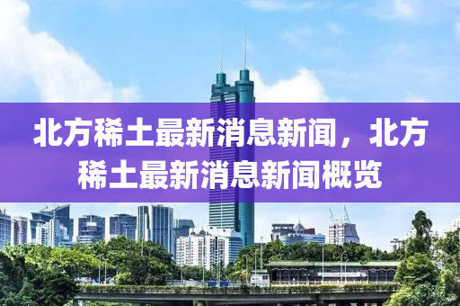 北方稀土最新消息新聞，北液壓動(dòng)力機(jī)械,元件制造方稀土最新消息新聞概覽