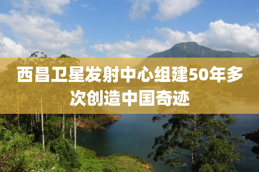 西昌衛(wèi)星發(fā)射中心組建50年多次創(chuàng)造中國奇跡液壓動力機械,元件制造