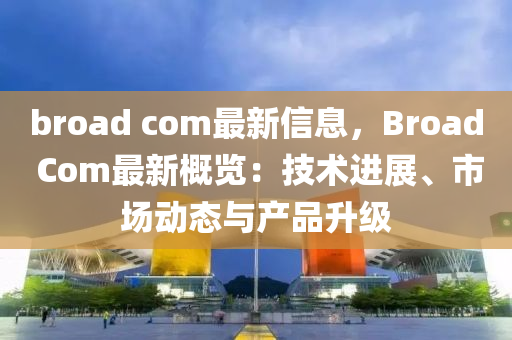 broad com最新信息，Broad Com最新概覽：技術(shù)進(jìn)展、市場(chǎng)動(dòng)態(tài)與產(chǎn)品升級(jí)