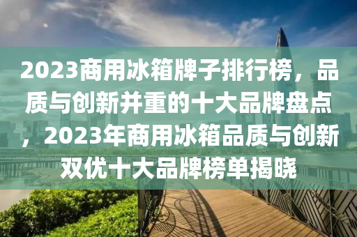 2023商用冰箱牌子排行榜，品質(zhì)與創(chuàng)新并重的十大品牌盤點(diǎn)，2023年商用冰箱品質(zhì)與創(chuàng)新雙優(yōu)十大品牌榜單揭曉