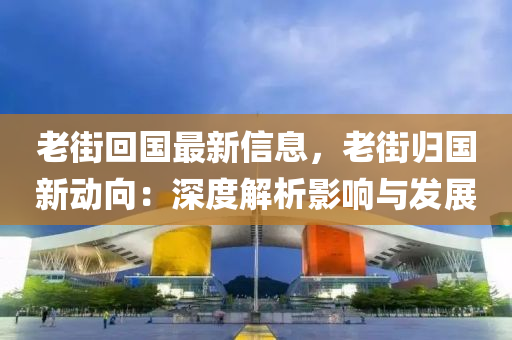 老街回國(guó)最新信息，老街歸國(guó)新動(dòng)向：深度解析影響與發(fā)展