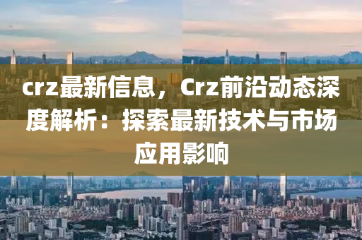 crz最新信息，Crz前沿動態(tài)深度解析：探索最新技術(shù)與市場應(yīng)用影響