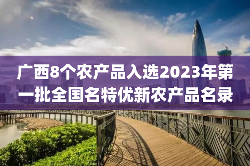 廣西8個(gè)農(nóng)產(chǎn)品入選2023年第一液壓動(dòng)力機(jī)械,元件制造批全國(guó)名特優(yōu)新農(nóng)產(chǎn)品名錄