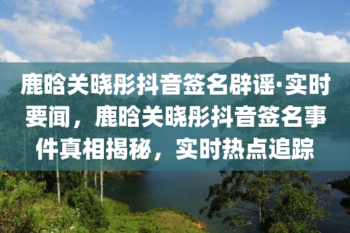 鹿晗關(guān)曉彤抖音簽名辟謠·液壓動力機械,元件制造實時要聞，鹿晗關(guān)曉彤抖音簽名事件真相揭秘，實時熱點追蹤