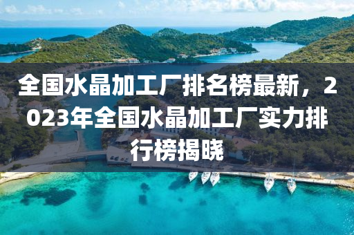 全國(guó)水晶加工廠排名榜最新，2023年全國(guó)水晶加工廠實(shí)力排行榜揭曉液壓動(dòng)力機(jī)械,元件制造