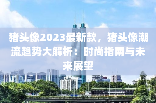 豬頭像2023最新款，豬頭像潮流趨勢大解析：時尚指南與未來展望