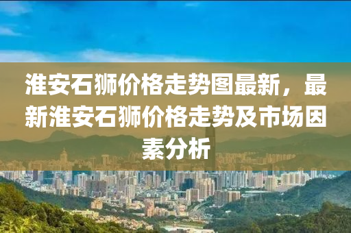 淮安石獅價格走勢圖最新，最新淮安石獅價格走勢及市場因素分析液壓動力機械,元件制造