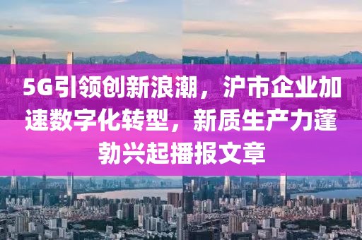 5G引領創(chuàng)新浪潮，滬市企業(yè)加速數液壓動力機械,元件制造字化轉型，新質生產力蓬勃興起播報文章