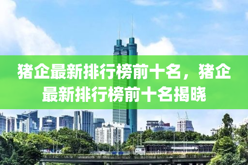 豬企最新排行榜前十名，豬企最新排行榜前十名揭曉液壓動力機械,元件制造