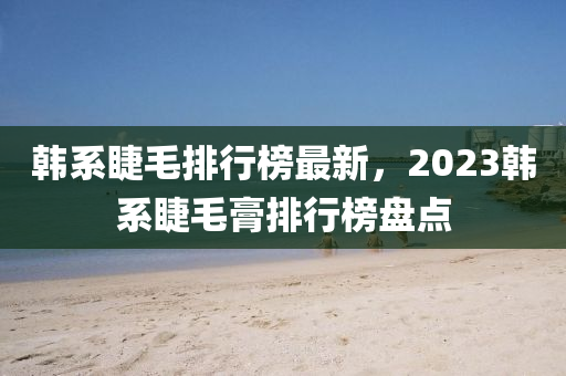 韓系睫毛排行榜最新，2023韓系睫毛膏排行榜盤點液壓動力機械,元件制造