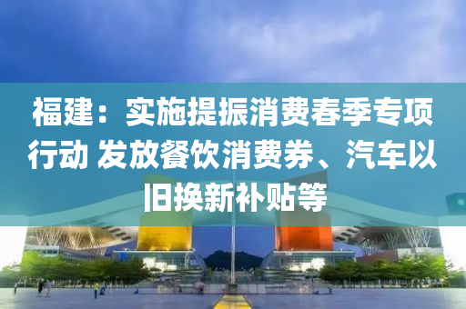 福建：實施提振消費春季專項行動 發(fā)放餐飲消費券、汽車以舊換新補貼等液壓動力機械,元件制造