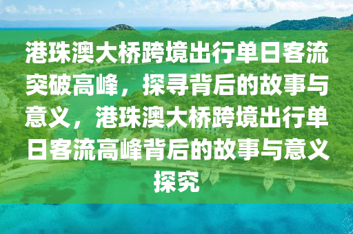 港珠澳大橋跨境出行單日客流突液壓動力機(jī)械,元件制造破高峰，探尋背后的故事與意義，港珠澳大橋跨境出行單日客流高峰背后的故事與意義探究