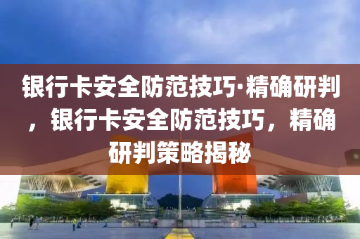 銀行卡安全防范技巧·精確研判，銀液壓動力機械,元件制造行卡安全防范技巧，精確研判策略揭秘