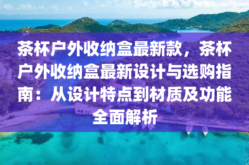 茶杯戶外收納盒最新款，茶杯戶外收納盒最新設(shè)計與選購指南：從設(shè)計特點到材質(zhì)及功能全面解析液壓動力機械,元件制造