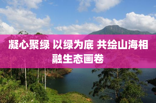 液壓動力機械,元件制造凝心聚綠 以綠為底 共繪山海相融生態(tài)畫卷