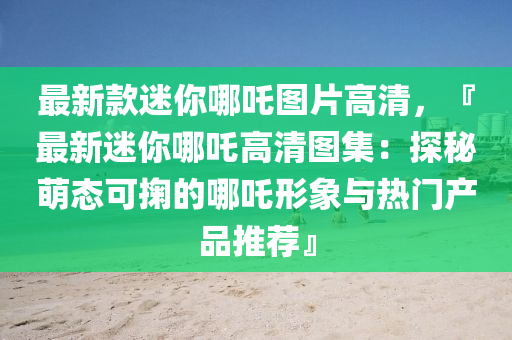 最新款迷你哪吒圖片高清液壓動力機械,元件制造，『最新迷你哪吒高清圖集：探秘萌態(tài)可掬的哪吒形象與熱門產(chǎn)品推薦』