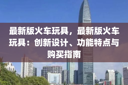 最新版火車玩具，最新版火車玩具：創(chuàng)新設計、功能特點與購買指南