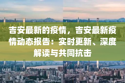 吉安最新的疫情，吉安最新疫情動態(tài)報告：實時更新、深度解讀與共同抗擊