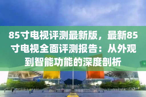 85寸電視液壓動力機械,元件制造評測最新版，最新85寸電視全面評測報告：從外觀到智能功能的深度剖析