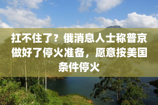 扛不住了？俄消息人士稱普京做好了?；饻?zhǔn)備，愿意按美國(guó)條件?；鹨簤簞?dòng)力機(jī)械,元件制造