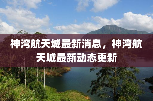 神灣航天城最新消息，神灣航天城最新動態(tài)更新