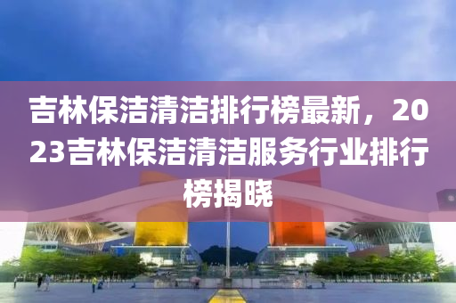 吉林液壓動力機械,元件制造保潔清潔排行榜最新，2023吉林保潔清潔服務(wù)行業(yè)排行榜揭曉