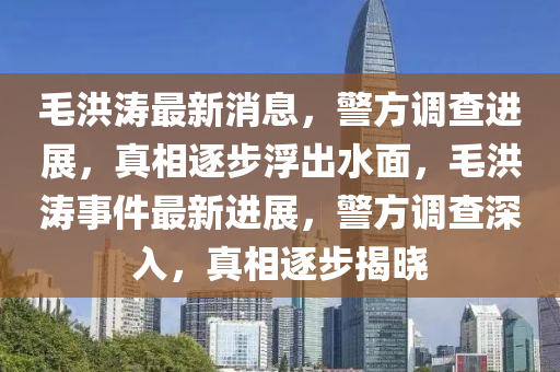 毛洪濤最新消息，警方調(diào)查進展，真相逐步浮出水面，毛洪濤事件最新進展，警方調(diào)查深入，真相逐步揭曉