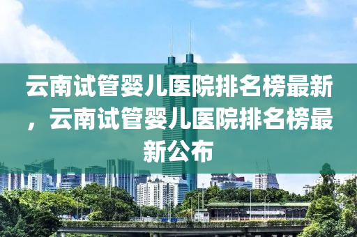 云南試管嬰兒醫(yī)院排名榜最新，云南試管嬰兒醫(yī)院排名榜最新公布