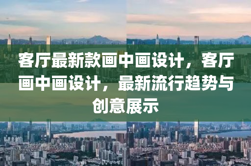 客廳最新款畫中畫設計，客廳畫液壓動力機械,元件制造中畫設計，最新流行趨勢與創(chuàng)意展示