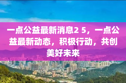 一點公益最新消息2 5，一點公益最新動態(tài)，積極行液壓動力機械,元件制造動，共創(chuàng)美好未來